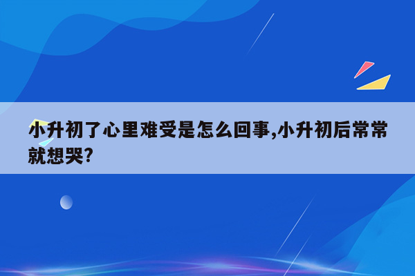 小升初了心里难受是怎么回事,小升初后常常就想哭?