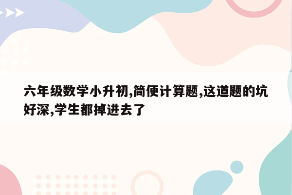 六年级数学小升初,简便计算题,这道题的坑好深,学生都掉进去了