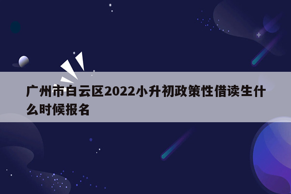 广州市白云区2022小升初政策性借读生什么时候报名