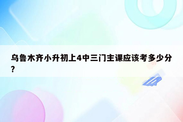 乌鲁木齐小升初上4中三门主课应该考多少分?