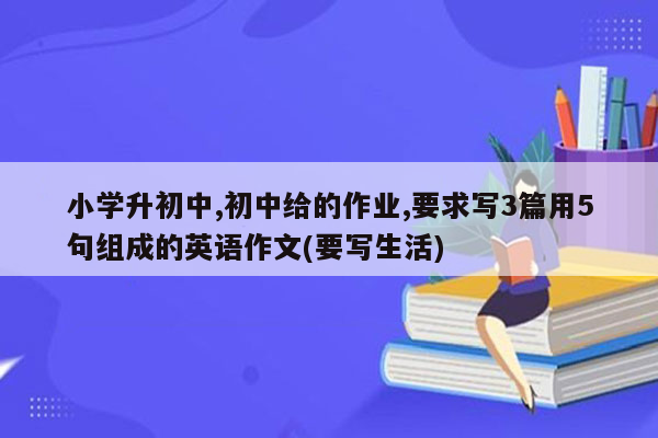 小学升初中,初中给的作业,要求写3篇用5句组成的英语作文(要写生活)