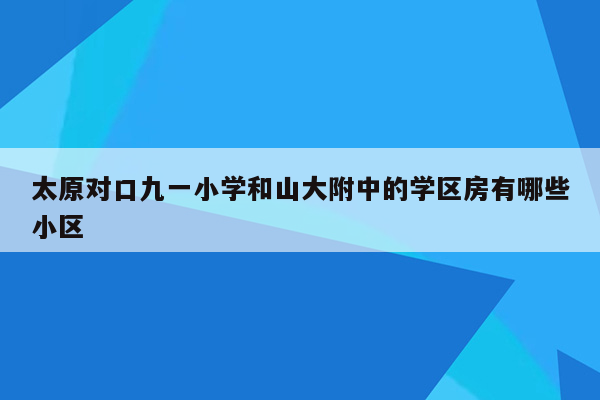 太原对口九一小学和山大附中的学区房有哪些小区