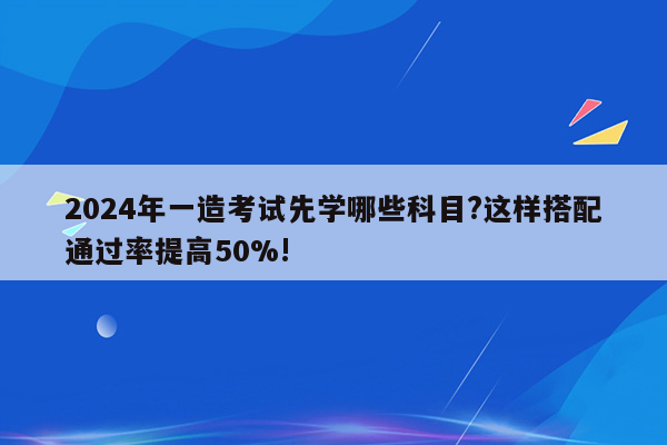 2024年一造考试先学哪些科目?这样搭配通过率提高50%!