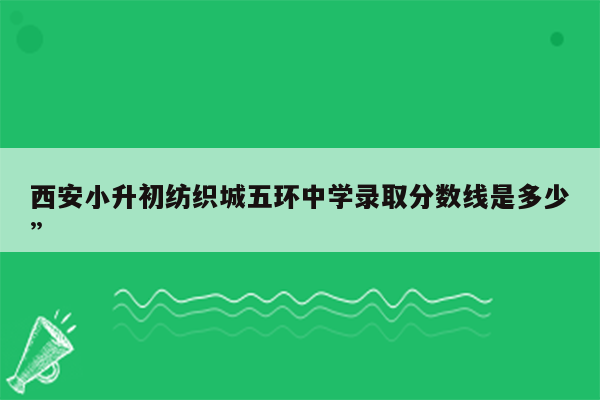 西安小升初纺织城五环中学录取分数线是多少”