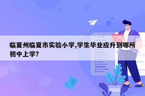 临夏州临夏市实验小学,学生毕业应升到哪所初中上学?