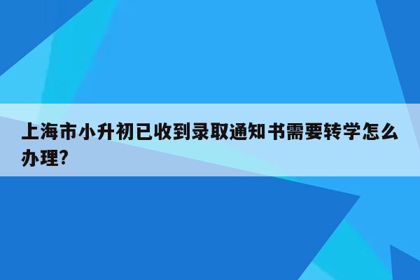 上海市小升初已收到录取通知书需要转学怎么办理?