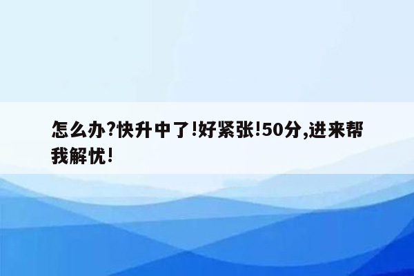 怎么办?快升中了!好紧张!50分,进来帮我解忧!