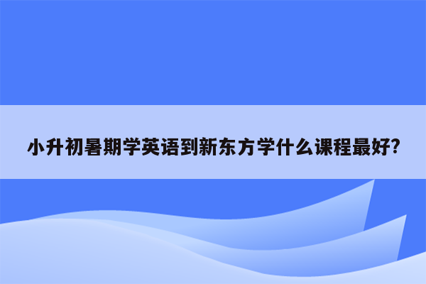 小升初暑期学英语到新东方学什么课程最好?