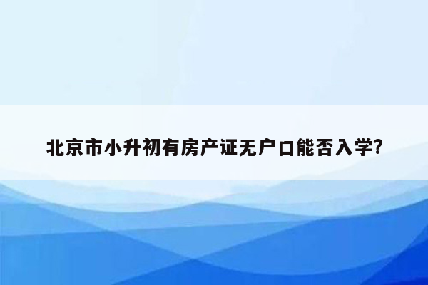 北京市小升初有房产证无户口能否入学?