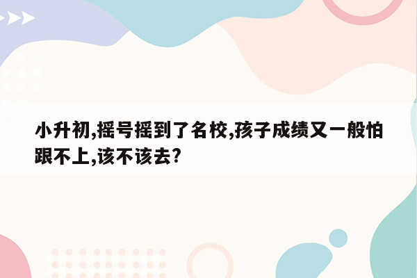 小升初,摇号摇到了名校,孩子成绩又一般怕跟不上,该不该去?