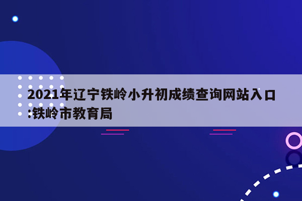 2021年辽宁铁岭小升初成绩查询网站入口:铁岭市教育局