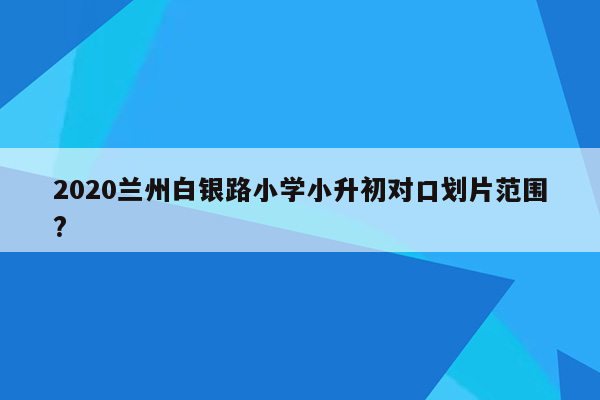 2020兰州白银路小学小升初对口划片范围?