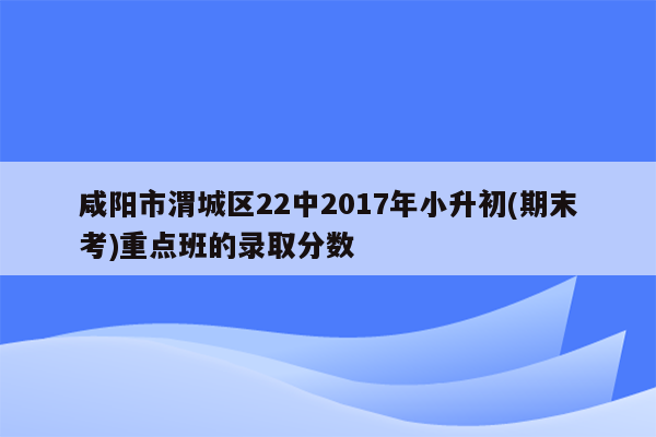 咸阳市渭城区22中2017年小升初(期末考)重点班的录取分数