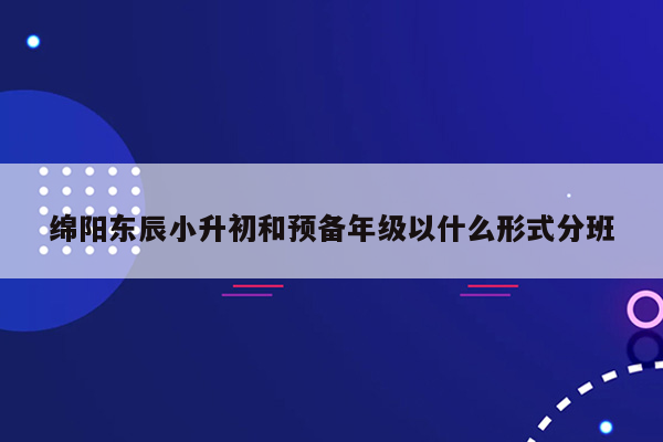 绵阳东辰小升初和预备年级以什么形式分班