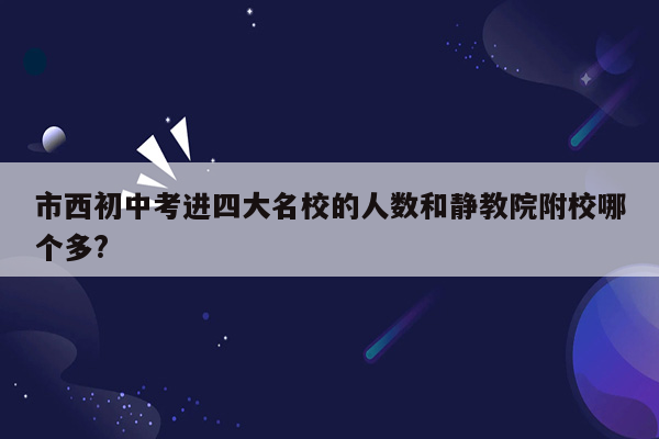 市西初中考进四大名校的人数和静教院附校哪个多?