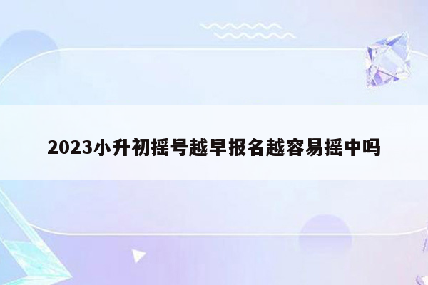 2023小升初摇号越早报名越容易摇中吗