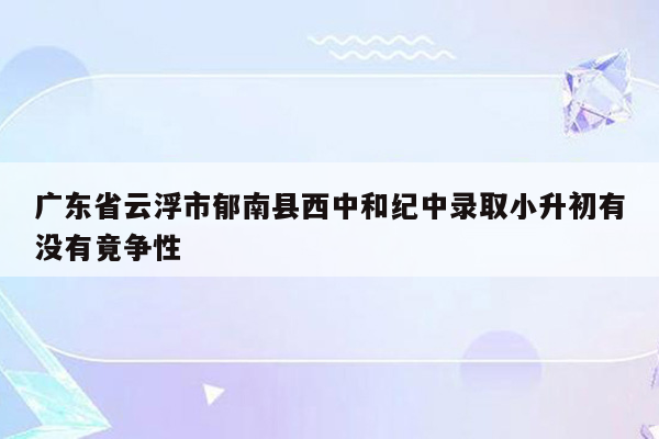 广东省云浮市郁南县西中和纪中录取小升初有没有竟争性