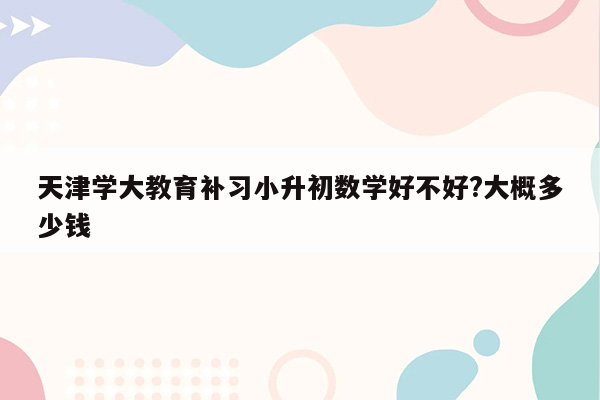 天津学大教育补习小升初数学好不好?大概多少钱