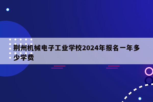 荆州机械电子工业学校2024年报名一年多少学费