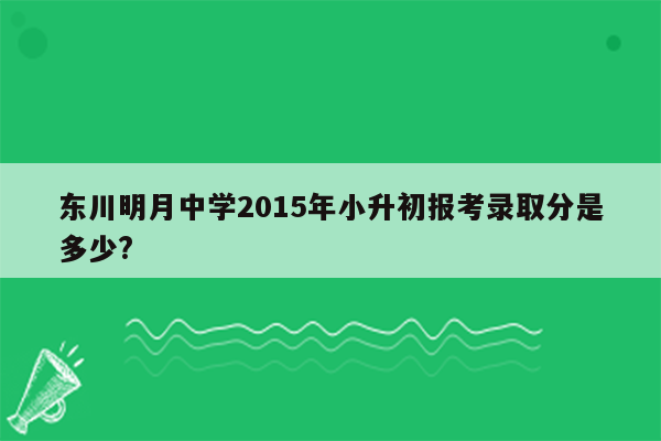 东川明月中学2015年小升初报考录取分是多少?