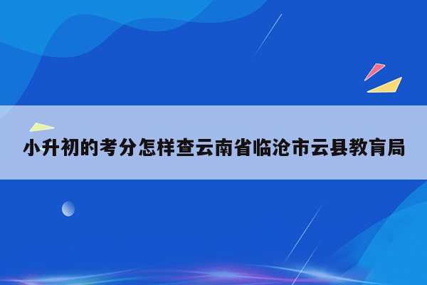 小升初的考分怎样查云南省临沧市云县教肓局