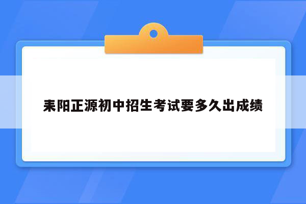 耒阳正源初中招生考试要多久出成绩