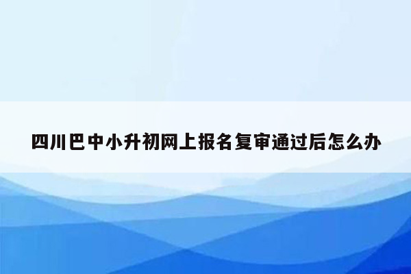 四川巴中小升初网上报名复审通过后怎么办