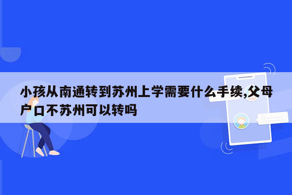 小孩从南通转到苏州上学需要什么手续,父母户口不苏州可以转吗