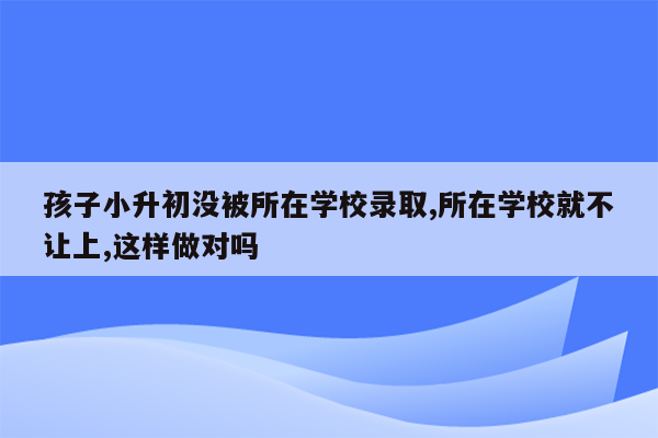 孩子小升初没被所在学校录取,所在学校就不让上,这样做对吗