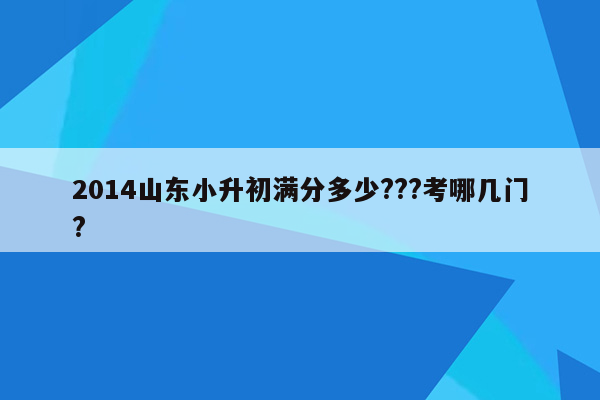 2014山东小升初满分多少???考哪几门?