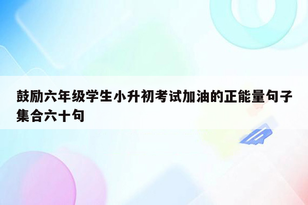 鼓励六年级学生小升初考试加油的正能量句子集合六十句