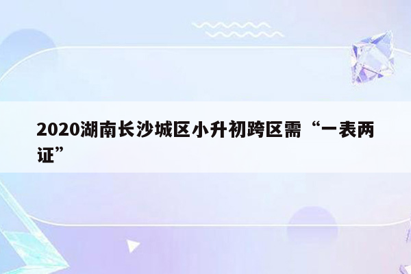 2020湖南长沙城区小升初跨区需“一表两证”