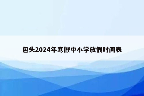 包头2024年寒假中小学放假时间表