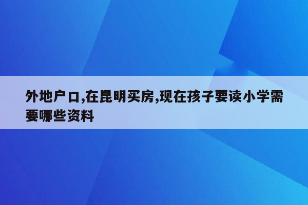 外地户口,在昆明买房,现在孩子要读小学需要哪些资料