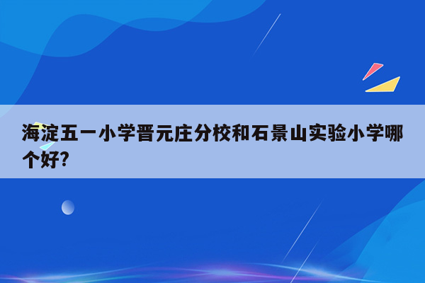 海淀五一小学晋元庄分校和石景山实验小学哪个好?