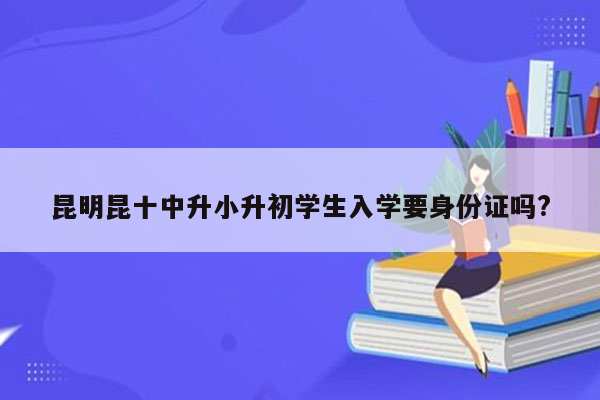 昆明昆十中升小升初学生入学要身份证吗?