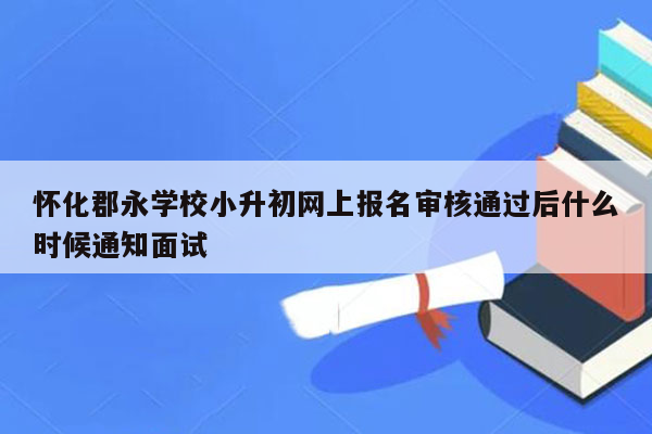 怀化郡永学校小升初网上报名审核通过后什么时候通知面试