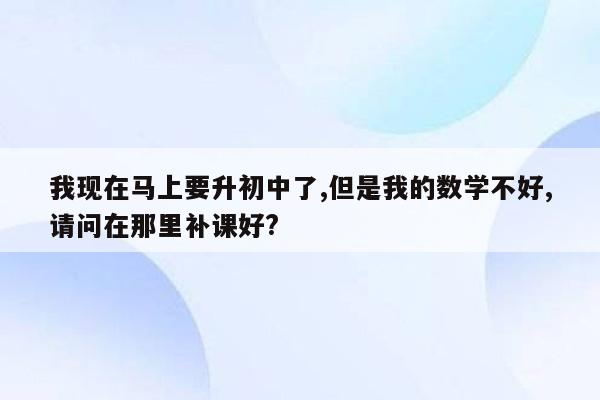 我现在马上要升初中了,但是我的数学不好,请问在那里补课好?