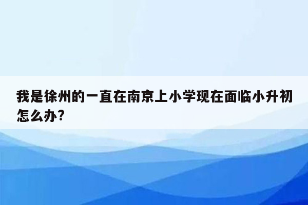 我是徐州的一直在南京上小学现在面临小升初怎么办?