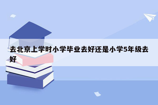 去北京上学时小学毕业去好还是小学5年级去好