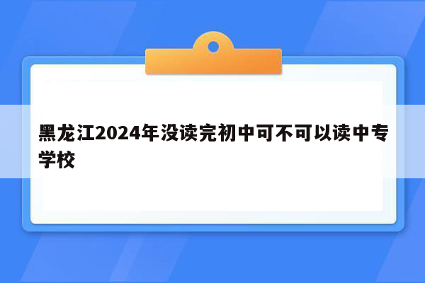 黑龙江2024年没读完初中可不可以读中专学校