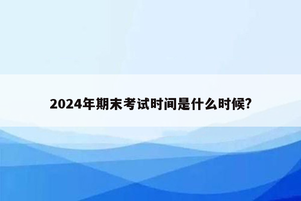 2024年期末考试时间是什么时候?