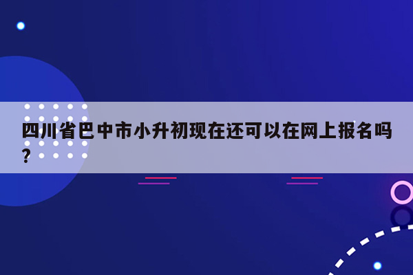 四川省巴中市小升初现在还可以在网上报名吗?