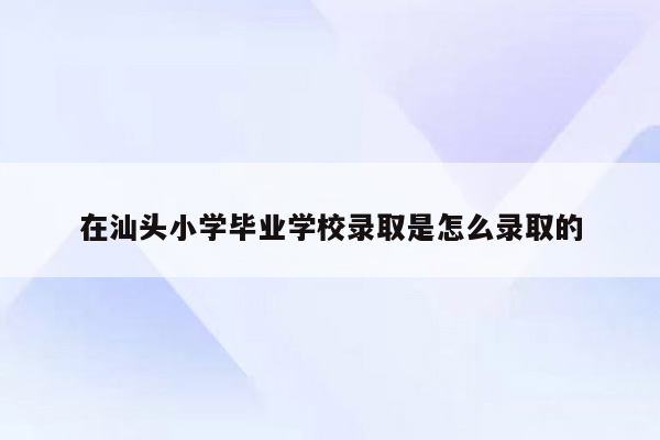 在汕头小学毕业学校录取是怎么录取的