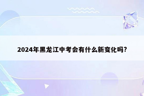 2024年黑龙江中考会有什么新变化吗?