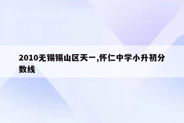 2010无锡锡山区天一,怀仁中学小升初分数线