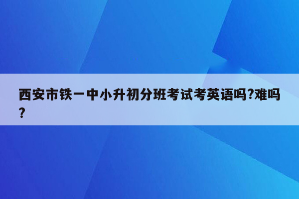 西安市铁一中小升初分班考试考英语吗?难吗?