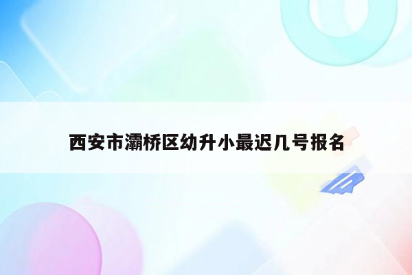 西安市灞桥区幼升小最迟几号报名