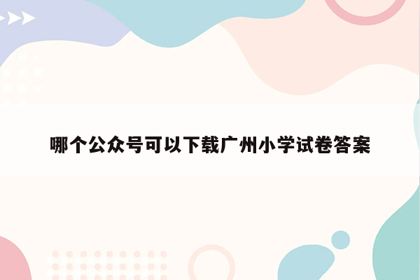 哪个公众号可以下载广州小学试卷答案