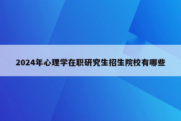 2024年心理学在职研究生招生院校有哪些